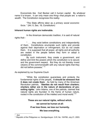13


      Economists like Carl Becker call it human capital. By whatever
name it is known, it can only mean one thing—that people are a nation’s
wealth. The Constitution recognizes this reality-

                 “The State affirms labor as a primary social economic
          force. “ (Art. II, Sec. 18, Constitution)

Inherent human rights are inalienable.

                 In the American democratic tradition, it is said of natural
rights that--

                 “ . . . they exist before constitutions and independently
          of them. Constitutions enumerate such rights and provide
          against their deprivation or infringement, but do not create
          them. It is supposed that all power, all rights and all authority
          are vested in the people before they form or adopt a
          constitution.
                 By such instrument, they create a government, and
          define and limit the powers which the constitution is to secure
          and the government respect. But they do not thereby invest
          citizens of the commonwealth with any natural rights that they
          did not before possess.” 15

As explained by our Supreme Court-

                “While the constitution guarantees and protects the
          fundamental rights of the people, it should be stressed that
          it does not create them. As held by many of the American
          Revolution patriots, ‘liberties do not result from charters;
          charters rather are in the nature of declarations of pre-
          exiting rights.’ John Adams, one of the patriots, claimed that
          natural rights are founded ‘in the frame of human nature,
          rooted in the constitution of the intellect and moral world.’”16

                   These are our natural rights, without which,
                             we cannot be human at all:
                      If we lose these, we lose our humanity.
                                 We lose everything.
15
     Ibid.
16
     Republic of the Philippines vs. Sandiganbayan G.R. No. 104768, July 21, 2003.
 