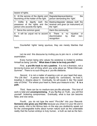 15


bearer of rights.                       due.
6. At the service of the dignity and Degrade/deprave/destroy               the
flourishing of the holder of the right. person demanding the ‘right’.
7. Edifie & dignify both the Destroy/degrade/ debase both the
possessor of the rights and the receiver and giver (or instrument) of
person who accords the rights.  the ‘right’.
7. Serve the common good.               Harm the community.
8. It will be unjust not to accord 9. There is             no    injustice or
them.                              discrimination          by     their   non-
                                   recognition


        Counterfeit ‘rights’ being spurious, they are merely liberties that
harm.


     Let me end this discourse by inviting you to join me in a brief self-
examination.
     Every human being who values his existence is invited to profess
himself as being “pro-life.” What does it take to be truly pro-life?
      First, a pro-life track is not a pastime. It is not a diversion, not a
let-me-try-it-once sort of thing which you write about as “What-I-Did-Last-
Summer”. There is no such thing as a pro-life dilettante.

      Second, it is not a matter of wearing a pin on your lapel that says,
“Pro Life Ako”. A person does not display his convictions, he lives it,
breathes it, dreams about it. Eventually, he will exude it, like “the sweet
odor of Christ.” ”For where your heart is, there your treasure is too.” It is a
path.

       Third, there can be no medium-rare pro-life advocate. This kind of
work is total and uncompromising. If you flip-flop on Truth, you will find
yourself brokering compromises. Eventually, what is true can become
false, and vice versa.

       Fourth, you do not type the word “Pro-Lifer” into your Resumé.
Someone else gives you that title because you show it in your life and in
your words –this is the lithmus test—in the way you stubbornly speak out
for the unchangeable truths about human nature such as the undeniable
reality that the human embryo is truly human, a truth as real as the fact--
 