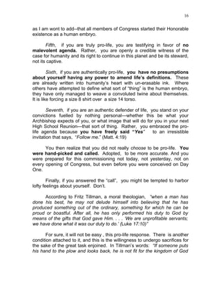 16


as I am wont to add--that all members of Congress started their Honorable
existence as a human embryo.

       Fifth, if you are truly pro-life, you are testifying in favor of no
malevolent agenda. Rather, you are openly a credible witness of the
case for humanity and its right to continue in this planet and be its steward,
not its captive.

         Sixth, if you are authentically pro-life, you have no presumptions
about yourself having any power to amend life’s definitions. These
are already written into humanity’s heart with un-erasable ink. Where
others have attempted to define what sort of “thing” is the human embryo,
they have only managed to weave a convoluted twine about themselves.
It is like forcing a size 8 shirt over a size 14 torso.

        Seventh, if you are an authentic defender of life, you stand on your
convictions fuelled by nothing personal—whether this be what your
Archbishop expects of you, or what image that will do for you in your next
High School Reunion—that sort of thing. Rather, you embraced the pro-
life agenda because you have freely said “Yes”              to an irresistible
invitation that says, “Follow me.” (Matt. 4:19)

      You then realize that you did not really choose to be pro-life. You
were hand-picked and called. Adopted, to be more accurate. And you
were prepared for this commissioning not today, not yesterday, not on
every opening of Congress, but even before you were conceived on Day
One.

        Finally, if you answered the “call”, you might be tempted to harbor
lofty feelings about yourself. Don’t.

     According to Fritz Tillman, a moral theologian, “when a man has
done his best, he may not delude himself into believing that he has
produced something out of the ordinary, something for which he can be
proud or boastful. After all, he has only performed his duty to God by
means of the gifts that God gave Him. . . . ‘We are unprofitable servants;
we have done what it was our duty to do.’ (Luke 17:10)”

      For sure, it will not be easy , this pro-life response. There is another
condition attached to it, and this is the willingness to undergo sacrifices for
the sake of the great task enjoined. In Tillman’s words: “If someone puts
his hand to the plow and looks back, he is not fit for the kingdom of God
 
