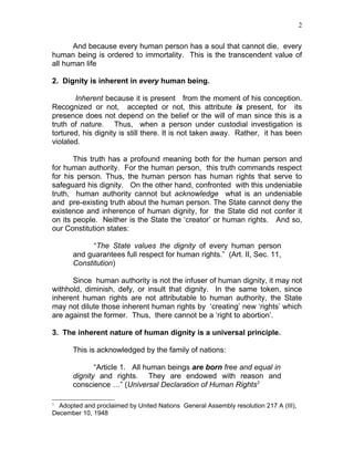 2


      And because every human person has a soul that cannot die, every
human being is ordered to immortality. This is the transcendent value of
all human life

2. Dignity is inherent in every human being.

       Inherent because it is present from the moment of his conception.
Recognized or not, accepted or not, this attribute is present, for its
presence does not depend on the belief or the will of man since this is a
truth of nature. Thus, when a person under custodial investigation is
tortured, his dignity is still there. It is not taken away. Rather, it has been
violated.

       This truth has a profound meaning both for the human person and
for human authority. For the human person, this truth commands respect
for his person. Thus, the human person has human rights that serve to
safeguard his dignity. On the other hand, confronted with this undeniable
truth, human authority cannot but acknowledge what is an undeniable
and pre-existing truth about the human person. The State cannot deny the
existence and inherence of human dignity, for the State did not confer it
on its people. Neither is the State the ‘creator’ or human rights. And so,
our Constitution states:

             “The State values the dignity of every human person
       and guarantees full respect for human rights.” (Art. II, Sec. 11,
       Constitution)

      Since human authority is not the infuser of human dignity, it may not
withhold, diminish, defy, or insult that dignity. In the same token, since
inherent human rights are not attributable to human authority, the State
may not dilute those inherent human rights by ‘creating’ new ‘rights’ which
are against the former. Thus, there cannot be a ‘right to abortion’.

3. The inherent nature of human dignity is a universal principle.

       This is acknowledged by the family of nations:

              “Article 1. All human beings are born free and equal in
       dignity and rights. They are endowed with reason and
       conscience …” (Universal Declaration of Human Rights3

3
  Adopted and proclaimed by United Nations General Assembly resolution 217 A (III),
December 10, 1948
 