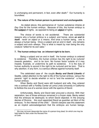 5


is unchanging and permanent, in fact, even after death.8 Our humanity is
boundless.

6. The nature of the human person is permanent and unchangeable.

      As stated above, this permanence of human substance inheres at
Day One for the human embryo. Because of this, the human embryo is
the subject of rights, as opposed to being an object of rights.

       The choice of words is not accidental.   There are substantial
reasons why a human embryo is a subject, and hence, alone an end in
itself, never an object or a means. And once a human being, one is
always a human being. Once a subject and an end in itself, one remains
a subject and end—always. This is what is meant by man being the only
creature “willed for its own sake.”

7. The human embryo has an inherent right to be born.

       Being a subject and an end in itself, the human embryo is ordered
to existence Therefore, the human embryo has the right to be nurtured
towards gestation, and to be born. No human factor outside of it may
impede, frustrate, or undermine its path to existence. It is the duty of
human authority to accord it the right to be nurtured and be born. That is
why abortion, in any form, is a serious offense against humanity itself.

        The celebrated case of the couple Becky and David Litowitz of
Seattle, called attention to the right to life of the human embryo, versus the
parents’ ‘right’ to decide whether or not to ”end the existence” a frozen
human embryo.
        When Becky and David were still husband and wife, they entered
into a contract with a Fertility Center at Loma Linda University in California
to fertilize the ova of a woman donor with the sperms of David.

       Unfortunately, Becky and David later procured a divorce. With their
separation, two of those embryos remained in a frozen state. Becky asked
that the embryos be destroyed, to which David objected. In the ensuing
decree of Divorce, the court appointed David as guardian ad litem of the
embryos, “in the interest of the child.” David’s lawyers saw this statement
as an implicit acknowledgement that the embryos are human beings.

8
   We may not even desecrate the name of a person long dead, for which one may be
held liable for libel under the Revised Pen
al Code.
 