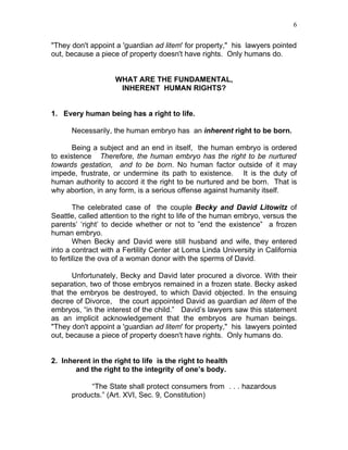 6


"They don't appoint a 'guardian ad litem' for property," his lawyers pointed
out, because a piece of property doesn't have rights. Only humans do.


                    WHAT ARE THE FUNDAMENTAL,
                     INHERENT HUMAN RIGHTS?


1. Every human being has a right to life.

      Necessarily, the human embryo has an inherent right to be born.

       Being a subject and an end in itself, the human embryo is ordered
to existence Therefore, the human embryo has the right to be nurtured
towards gestation, and to be born. No human factor outside of it may
impede, frustrate, or undermine its path to existence. It is the duty of
human authority to accord it the right to be nurtured and be born. That is
why abortion, in any form, is a serious offense against humanity itself.

        The celebrated case of the couple Becky and David Litowitz of
Seattle, called attention to the right to life of the human embryo, versus the
parents’ ‘right’ to decide whether or not to ”end the existence” a frozen
human embryo.
        When Becky and David were still husband and wife, they entered
into a contract with a Fertility Center at Loma Linda University in California
to fertilize the ova of a woman donor with the sperms of David.

       Unfortunately, Becky and David later procured a divorce. With their
separation, two of those embryos remained in a frozen state. Becky asked
that the embryos be destroyed, to which David objected. In the ensuing
decree of Divorce, the court appointed David as guardian ad litem of the
embryos, “in the interest of the child.” David’s lawyers saw this statement
as an implicit acknowledgement that the embryos are human beings.
"They don't appoint a 'guardian ad litem' for property," his lawyers pointed
out, because a piece of property doesn't have rights. Only humans do.


2. Inherent in the right to life is the right to health
       and the right to the integrity of one’s body.

           “The State shall protect consumers from . . . hazardous
      products.” (Art. XVI, Sec. 9, Constitution)
 