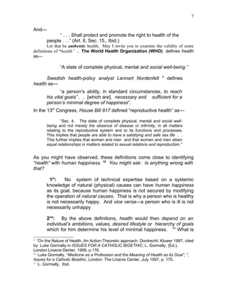 7


And—
             “ . . . Shall protect and promote the right to health of the
       people . . .” (Art. II, Sec. 15., Ibid.)
        Let that be authentic health. May I invite you to examine the validity of some
definitions of “health” . The World Health Organization (WHO) defines health
as—

              “A state of complete physical, mental and social well-being.”
                                                                        9
      Swedish health-policy analyst Lennart Nordenfelt                      defines
health as—
              “a person’s ability, in standard circumstances, to reach
       his vital goals” . . [which are]. necessary and sufficient for a
       person’s minimal degree of happiness”.
In the 13th Congress, House Bill 817 defined “reproductive health” as—

               “Sec. 4. The state of complete physical, mental and social well-
       being and not merely the absence of disease or infirmity, in all matters
       relating to the reproductive system and to its functions and processes.
       This implies that people are able to have a satisfying and safe sex life . .
       This further implies that women and men and that women and men attain
       equal relationships in matters related to sexual relations and reproduction.”


As you might have observed, these definitions come close to identifying
“health” with human happiness. 10 You might ask: Is anything wrong with
that?

         1st:   No system of technical expertise based on a systemic
       knowledge of natural (physical) causes can have human happiness
       as its goal, because human happiness is not secured by modifying
       the operation of natural causes. That is why a person who is healthy
       is not necessarily happy. And vice versa—a person who is ill is not
       necessarily unhappy

       2nd: By the above definitions, health would then depend on an
       individual’s ambitions, values, desired lifestyle or hierarchy of goals
       which for him determine his level of minimal happiness. 11 What is
9
   “On the Nature of Health, An Action-Theoretic approach. Dordrecht: Kluwer 1987, cited
by Luke Gormally in ISSUES FOR A CATHOLIC BIOETHIC, L. Gormally, (Ed.),
London:Linacre Denter, 1999, p.176.
10
    Luke Gormally, “Medicine as a Profession and the Meaning of Health as its Goal”, ”,
Issues for a Catholic Bioethic, London: The Linacre Center, July 1997, p. 175.
11
    L. Gormally, Ibid.
 