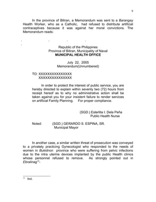 9


      In the province of Biliran, a Memorandum was sent to a Barangay
Health Worker, who as a Catholic, had refused to distribute artificial
contraceptives because it was against her moral convictions. The
Memorandum reads:

                                             

                          Republic of the Philippines
                    Province of Biliran, Municipality of Naval
                        MUNICIPAL HEALTH OFFICE

                                 July 22, 2005
                            Memorandum(Unnumbered)

         TO: XXXXXXXXXXXXXXX
             XXXXXXXXXXXXXXX

                In order to protect the interest of public service, you are
         hereby directed to explain within seventy two (72) hours from
         receipt hereof as to why no administrative action shall be
         taken against you for your insistent failure to render services
         on artificial Family Planning. For proper compliance.


                                           (SGD.) Esterlita I. Dela Peña
                                                 Public Health Nurse

         Noted:           (SGD.) GERARDO S. ESPINA, SR.
                           Municipal Mayor



      In another case, a similar written threat of prosecution was conveyed
to a privately practicing Gynecologist who responded to the needs of
women in Bukidnon province who were suffering from pelvic infections
due to the intra uterine devices implanted by the public Health clinics
whose personnel refused to remove.             As strongly pointed out in
Ebralinag14-



14
     Ibid.
 