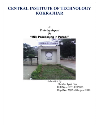 CENTRAL INSTITUTE OF TECHNOLOGY
KOKRAJHAR
A
Training Report
On
“Milk Processing in Purabi”
Submitted by:
Shekhar Jyoti Das
Roll No:- CIT/11/FP/003
Regd No. 2607 of the year 2011
 