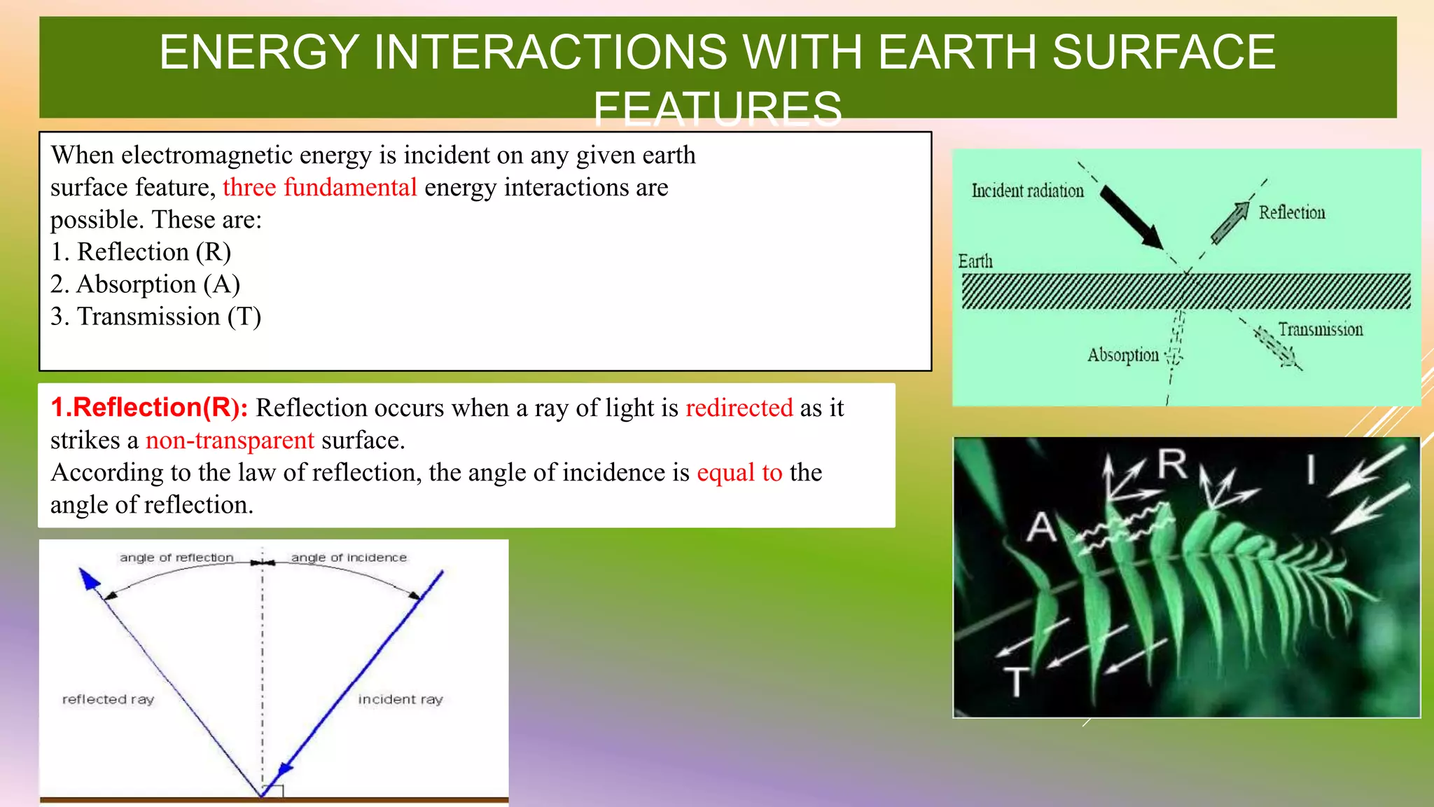 ENERGY INTERACTIONS WITH EARTH SURFACE
FEATURES
When electromagnetic energy is incident on any given earth
surface feature, three fundamental energy interactions are
possible. These are:
1. Reflection (R)
2. Absorption (A)
3. Transmission (T)
1.Reflection(R): Reflection occurs when a ray of light is redirected as it
strikes a non-transparent surface.
According to the law of reflection, the angle of incidence is equal to the
angle of reflection.
 