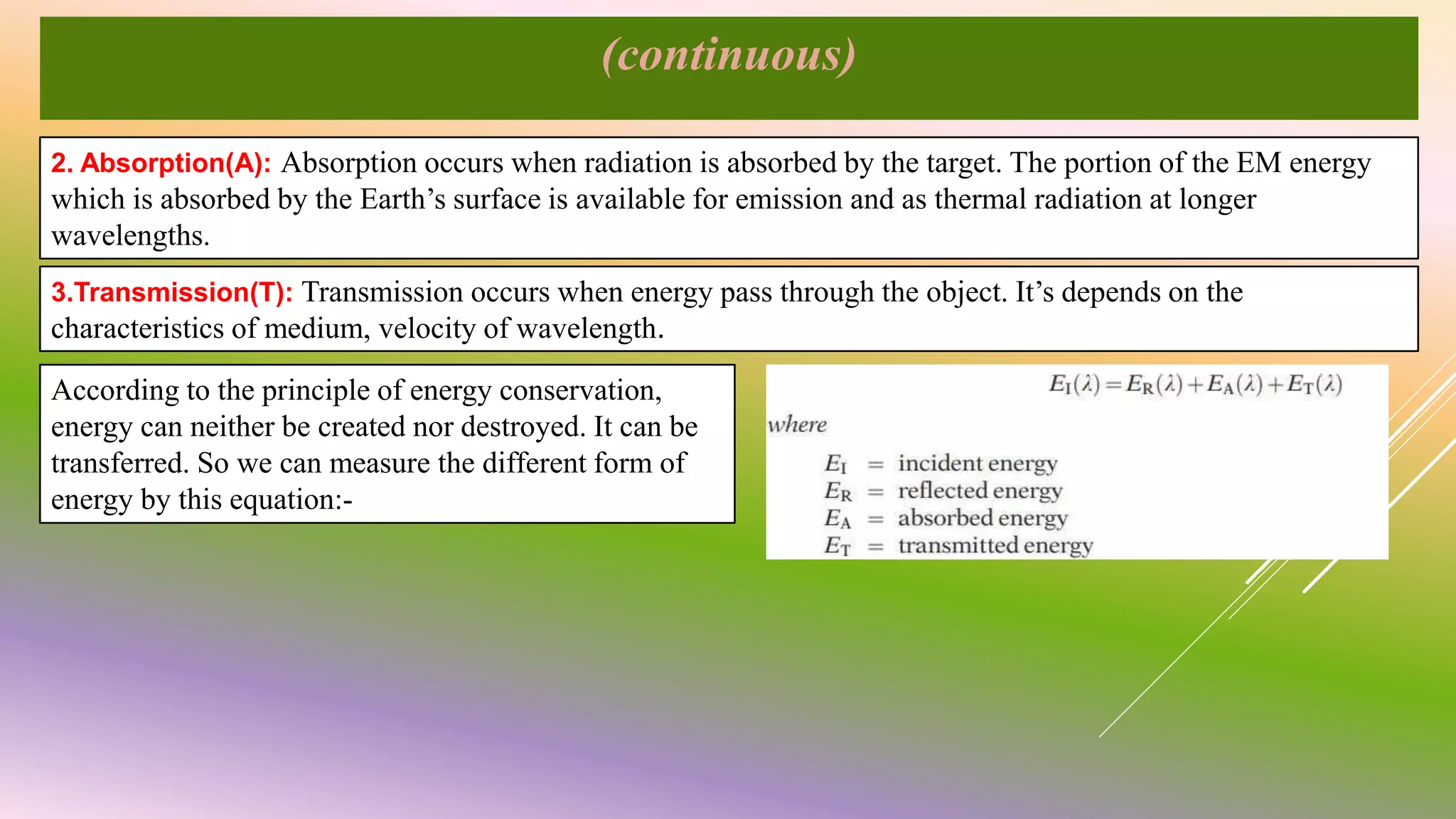 (continuous)
2. Absorption(A): Absorption occurs when radiation is absorbed by the target. The portion of the EM energy
which is absorbed by the Earth’s surface is available for emission and as thermal radiation at longer
wavelengths.
3.Transmission(T): Transmission occurs when energy pass through the object. It’s depends on the
characteristics of medium, velocity of wavelength.
According to the principle of energy conservation,
energy can neither be created nor destroyed. It can be
transferred. So we can measure the different form of
energy by this equation:-
 