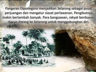 Pangeran Diponegoro menjadikan Selarong sebagai pusat 
perjuangan dan mengatur siasat perlawanan. Pengikutnya 
makin bertambah banyak. Para bangsawan, rakyat berduyun-duyun 
datang ke Selarong untuk menggabungkan diri. 
 