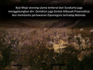 Kyai Mojo seorang ulama terkenal dari Surakarta juga 
menggabungkan diri. Demikian juga Sentot Alibasah Prawirodirjo 
ikut membantu perlawanan Diponegoro terhadap Belanda. 
 