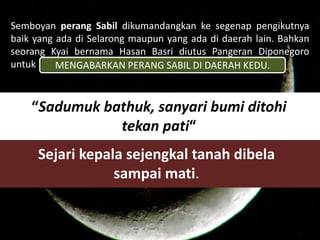 Semboyan perang Sabil dikumandangkan ke segenap pengikutnya 
baik yang ada di Selarong maupun yang ada di daerah lain. Bahkan 
seorang Kyai bernama Hasan Basri diutus Pangeran Diponegoro 
untuk 
MENGABARKAN PERANG SABIL DI DAERAH KEDU. 
“Sadumuk bathuk, sanyari bumi ditohi 
tekan pati“ 
Sejari kepala sejengkal tanah dibela 
sampai mati. 
 