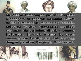 Mendengar kemenangan pasukan Pangeran 
Diponegoro di Logorok membuat rakyat 
makin bersemangat menentang Belanda. 
Keluarga Keraton Yogyakarta menjadi 
ketakutan lalu berlindung di dalam benteng 
B e l a n d a . B a n y a k u l ama k e r a t o n 
meninggalkan keraton dan ikut berjuang 
dengan pasukan Pangeran Diponegoro. 
 