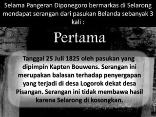 Selama Pangeran Diponegoro bermarkas di Selarong 
mendapat serangan dari pasukan Belanda sebanyak 3 
kali : 
Pertama 
Tanggal 25 Juli 1825 oleh pasukan yang 
dipimpin Kapten Bouwens. Serangan ini 
merupakan balasan terhadap penyergapan 
yang terjadi di desa Logorok dekat desa 
Pisangan. Serangan ini tidak membawa hasil 
karena Selarong di kosongkan. 
 