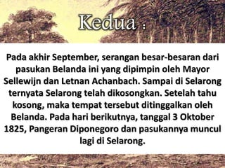 Kedua : 
Pada akhir September, serangan besar-besaran dari 
pasukan Belanda ini yang dipimpin oleh Mayor 
Sellewijn dan Letnan Achanbach. Sampai di Selarong 
ternyata Selarong telah dikosongkan. Setelah tahu 
kosong, maka tempat tersebut ditinggalkan oleh 
Belanda. Pada hari berikutnya, tanggal 3 Oktober 
1825, Pangeran Diponegoro dan pasukannya muncul 
lagi di Selarong. 
 