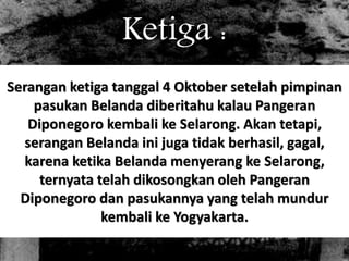 Ketiga : 
Serangan ketiga tanggal 4 Oktober setelah pimpinan 
pasukan Belanda diberitahu kalau Pangeran 
Diponegoro kembali ke Selarong. Akan tetapi, 
serangan Belanda ini juga tidak berhasil, gagal, 
karena ketika Belanda menyerang ke Selarong, 
ternyata telah dikosongkan oleh Pangeran 
Diponegoro dan pasukannya yang telah mundur 
kembali ke Yogyakarta. 
 