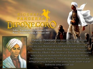 Pangeran Dipanegara atau juga sering dieja dengan 
Diponegoro, adalah putra sulung Hamengkubuwono III, 
seorang raja Mataram di Yogyakarta dengan seorang selir 
bernama R.A. Mangkarawati. Pangeran Diponegoro 
bernama kecil Raden Mas Antawirya. Pangeran Diponegoro 
terkenal karena memimpin Perang Diponegoro/Perang 
Jawa/Perang Sabil (1825-1830). Perang tersebut tercatat 
sebagai perang dengan korban paling besar dalam sejarah 
Indonesia yang pernah ada. 
 