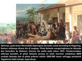 Akhirnya ,pada bulan Maret1830 Diponegoro bersedia untuk berunding di Magelang. 
Namun setibanya disana dia di tangkap. Pihak Belanda mengasingkanya ke Manado 
dan kemudian ke Makasar, Dimana dia wafat pada tahun 1855. Pemberontakan 
akhirnya berakhir, di pihak Belanda perang ini telah menelan setidaknya 8000 
serdadu Belanda dan di pihak pribumi sekitar 2000.000 tewas sehingga penduduk 
Yogyakarta habis hampir separuhnya. 
 