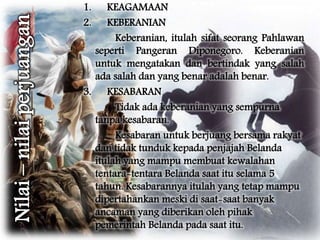 1. KEAGAMAAN 
2. KEBERANIAN 
Keberanian, itulah sifat seorang Pahlawan 
seperti Pangeran Diponegoro. Keberanian 
untuk mengatakan dan bertindak yang salah 
ada salah dan yang benar adalah benar. 
3. KESABARAN 
Tidak ada keberanian yang sempurna 
tanpa kesabaran. 
Kesabaran untuk berjuang bersama rakyat 
dan tidak tunduk kepada penjajah Belanda 
itulah yang mampu membuat kewalahan 
tentara-tentara Belanda saat itu selama 5 
tahun. Kesabarannya itulah yang tetap mampu 
dipertahankan meski di saat-saat banyak 
ancaman yang diberikan oleh pihak 
pemerintah Belanda pada saat itu. 
 