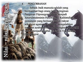 4. PENGORBANAN 
Sebaik-baik manusia adalah yang 
bermanfaat bagi orang lain. Keinginan 
Pangeran Diponegoro untuk menjadi 
Amirulmukminin Panotogomo Kalifatullah, 
pemimpin yang berjuang untuk rakyat 
sekaligus agamanya mampu mengalahkan 
tawaran ayahnya Sultan Hamengku Buwono III 
untuk menjadi pejabat di Kraton Yogyakarta 
Hadiningrat. 
 