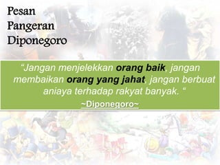“Jangan menjelekkan orang baik, jangan 
membaikan orang yang jahat, jangan berbuat 
aniaya terhadap rakyat banyak. “ 
~Diponegoro~ 
Pesan 
Pangeran 
Diponegoro 
 