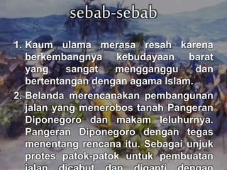 sebab-sebab 
1. Kaum ulama merasa resah karena 
berkembangnya kebudayaan barat 
yang sangat mengganggu dan 
bertentangan dengan agama Islam. 
2. Belanda merencanakan pembangunan 
jalan yang menerobos tanah Pangeran 
Diponegoro dan makam leluhurnya. 
Pangeran Diponegoro dengan tegas 
menentang rencana itu. Sebagai unjuk 
protes patok-patok untuk pembuatan 
jalan dicabut dan diganti dengan 
 