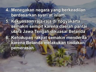 4. Menegakan negara yang berkeadilan 
berdasarkan syari’at islam. 
5. Kekuasaan raja-raja di Yogyakarta 
semakin sempit karena daerah pantai 
utara Jawa Tengah dikuasai Belanda 
6. Kehidupan rakyat semakin menderita 
karena Belanda melakukan tindakan 
pemerasan 
 