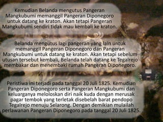 Kemudian Belanda mengutus Pangeran 
Mangkubumi memanggil Pangeran Diponegoro 
untuk datang ke kraton. Akan tetapi Pangeran 
Mangkubumi sendiri tidak mau kembali ke kraton. 
Belanda mengutus lagi pangeran yang lain untuk 
memanggil Pangeran Diponegoro dan Pangeran 
Mangkubumi untuk datang ke kraton. Akan tetapi sebelum 
utusan tersebut kembali, Belanda telah datang ke Tegalrejo 
membakar dan menembaki rumah Pangeran Diponegoro. 
Peristiwa ini terjadi pada tanggal 20 Juli 1825. Kemudian 
Pangeran Diponegoro serta Pangeran Mangkubumi dan 
keluarganya meloloskan diri naik kuda dengan merusak 
pagar tembok yang terletak disebelah barat pendopo 
Tegalrejo menuju Selarong. Dengan demikian mulailah 
perlawanan Pangeran Diponegoro pada tanggal 20 Juli 1825. 
 