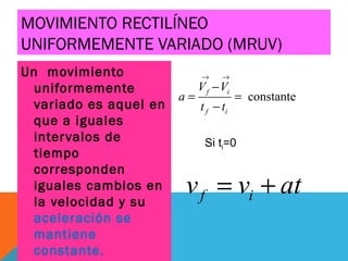 MOVIMIENTO RECTILÍNEO
UNIFORMEMENTE VARIADO (MRUV)
Un movimiento
uniformemente
variado es aquel en
que a iguales
intervalos de
tiempo
corresponden
iguales cambios en
la velocidad y su
aceleración se
mantiene
constante.
constante
f i
f i
V V
a
t t
→ →
−
= =
−
f iv v at= +
Si ti=0
 