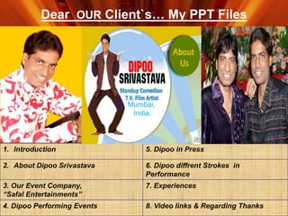 Dear OUR Client`s… My PPT Files
1. Introduction 5. Dipoo in Press
2. About Dipoo Srivastava 6. Dipoo diffrent Strokes in
Performance
3. Our Event Company,
“Safal Entertainments”
7. Experiences
4. Dipoo Performing Events 8. Video links & Regarding Thanks
Mumbai,
India.
 
