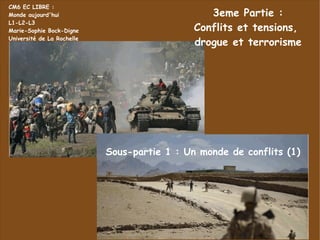 3eme Partie : Conflits et tensions,  drogue et terrorisme CM6 EC LIBRE : Monde aujourd'hui L1-L2-L3 Marie-Sophie Bock-Digne Université de La Rochelle Sous-partie 1 : Un monde de conflits (1) 