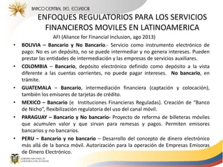 ENFOQUES REGULATORIOS PARA LOS SERVICIOS
FINANCIEROS MOVILES EN LATINOAMERICA
AFI (Aliance for Financial Inclusion, ago 2013)
• BOLIVIA – Bancario y No Bancario.- Servicio como instrumento electrónico de
pago: No es un depósito, no se puede intermediar y no genera intereses. Pueden
prestar las entidades de intermediación y las empresas de servicios auxiliares.
• COLOMBIA – Bancario, depósito electrónico definido como depósito a la vista
diferente a las cuentas corrientes, no puede pagar intereses. No bancario, en
trámite.
• GUATEMALA – Bancario, intermediación financiera (captación y colocación),
también los emisores de tarjetas de crédito.
• MEXICO – Bancario (e Instituciones Financieras Reguladas). Creación de “Banco
de Nicho”, flexibilización regulatoria del uso del canal móvil.
• PARAGUAY – Bancario y No bancario- Proyecto de reforma de billeteras móviles
que acumulen valor y que sirvan para remesas y pagos. Permiten emisores
bancarios y no bancarios.
• PERU – Bancario y no bancario – Desarrollo del concepto de dinero electrónico
más allá de la banca móvil. Autorización para la operación de Empresas Emisoras
de Dinero Electrónico.
 