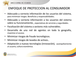 ENFOQUE DE PROTECCION AL CONSUMIDOR
• Adecuada y correcta información de los usuarios del sistema,
para minimizar riesgos. Beneficios y responsabilidades.
• Adecuada y correcta información a los usuarios del sistema
sobre su funcionamiento , expectativas de servicios y seguridades.
• Focalización del sistema a sectores más vulnerables.
• Desarrollo de una red de agentes en toda la geografía,
maximice el acceso.
• Minimizar riesgos de fraude tecnológicos.
• Minimizar riesgos de lavados de activos..
• Adaptación a nuevas tecnologías (innovación), acompañamiento
al usuario, cultura económica.
 