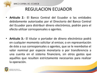 REGULACION ECUADOR
• Artículo 2.- El Banco Central del Ecuador o las entidades
debidamente autorizadas por el Directorio del Banco Central
del Ecuador para distribuir dinero electrónico, podrán para el
efecto utilizar corresponsales o agentes.
• Artículo 3.- El titular o portador de dinero electrónico podrá
en cualquier momento solicitar al emisor, o en representación
de éste a sus corresponsales o agentes, que se le reembolse el
valor nominal por especie monetaria o por transferencia a
una cuenta en el sistema financiero, sin otros gastos que
aquéllos que resulten estrictamente necesarios para realizar
la operación.
 