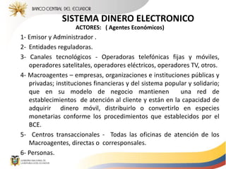 SISTEMA DINERO ELECTRONICO
ACTORES: ( Agentes Económicos)
1- Emisor y Administrador .
2- Entidades reguladoras.
3- Canales tecnológicos - Operadoras telefónicas fijas y móviles,
operadores satelitales, operadores eléctricos, operadores TV, otros.
4- Macroagentes – empresas, organizaciones e instituciones públicas y
privadas; instituciones financieras y del sistema popular y solidario;
que en su modelo de negocio mantienen una red de
establecimientos de atención al cliente y están en la capacidad de
adquirir dinero móvil, distribuirlo o convertirlo en especies
monetarias conforme los procedimientos que establecidos por el
BCE.
5- Centros transaccionales - Todas las oficinas de atención de los
Macroagentes, directas o corresponsales.
6- Personas.
 