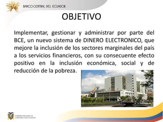 Implementar, gestionar y administrar por parte del
BCE, un nuevo sistema de DINERO ELECTRONICO, que
mejore la inclusión de los sectores marginales del país
a los servicios financieros, con su consecuente efecto
positivo en la inclusión económica, social y de
reducción de la pobreza.
OBJETIVO
 