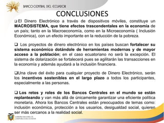 CONCLUSIONES
 El Dinero Electrónico a través de dispositivos móviles, constituye un
MACROSISTEMA, que tiene efectos trascendentales en la economía de
un país; tanto en la Macroeconomía, como en la Microeconomía ( Inclusión
Económica), con un efecto importante en la reducción de la pobreza.
 Los proyectos de dinero electrónico en los países buscan fortalecer su
sistema económico dotándole de herramientas modernas y de mayor
acceso a la población; en el caso ecuatoriano no será la excepción. El
sistema de dolarización se fortalecerá pues se agilitarán las transacciones en
la economía y además ayudará a la inclusión financiera.
Una clave del éxito para cualquier proyecto de Dinero Electrónico, serán
los incentivos sostenibles en el largo plazo a todos los participantes,
especialmente a las personas.
 Los retos y roles de los Bancos Centrales en el mundo se están
replanteando y van más allá de únicamente garantizar una eficiente política
monetaria. Ahora los Bancos Centrales están preocupados de temas como:
inclusión económica, protección a los usuarios, desigualdad social, quieren
ser más cercanos a la realidad social.
 