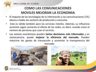 COMO LAS COMUNICACIONES
MOVILES MEJORAN LA ECONOMIA
• El impacto de las tecnologías de la información y las comunicaciones (TIC)
abarca a todos los sectores de producción y consumo.
• Esto es válido también para los servicios móviles. Además, su influencia
aumenta según aumenta el efecto de las redes, es decir, cuando crece el
número de personas que usan el servicio.
• Los actores económicos pueden tomar decisiones más informadas y en
consecuencia, puede mejorar la eficiencia del mercado. Pueden
reducirse los gastos de transacción y aumentar la transparencia del
mercado.
 
