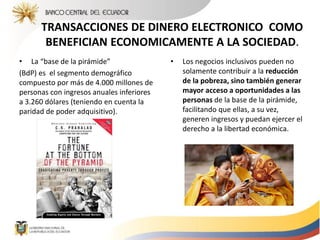 TRANSACCIONES DE DINERO ELECTRONICO COMO
BENEFICIAN ECONOMICAMENTE A LA SOCIEDAD.
• La “base de la pirámide”
(BdP) es el segmento demográfico
compuesto por más de 4.000 millones de
personas con ingresos anuales inferiores
a 3.260 dólares (teniendo en cuenta la
paridad de poder adquisitivo).
• Los negocios inclusivos pueden no
solamente contribuir a la reducción
de la pobreza, sino también generar
mayor acceso a oportunidades a las
personas de la base de la pirámide,
facilitando que ellas, a su vez,
generen ingresos y puedan ejercer el
derecho a la libertad económica.
 