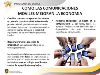 COMO LAS COMUNICACIONES
MOVILES MEJORAN LA ECONOMIA
• Cambiar la estructura productiva de una
economía, contribuir al crecimiento de la
productividad, podría incluso modificar las
principales fuentes de crecimiento económico,
siempre y cuando cambiara la capacidad
organizativa de las unidades de producción
locales.
• Reconfigurarse los procesos de
producción para optimizar el uso de las
tecnologías móviles.
• Los dispositivos móviles parecen adaptarse con
más facilidad entre todos los segmentos de la
población que las computadoras o Internet. En
realidad son una tecnología sencilla con
costos de aprendizaje muy bajos,
• Nuestras sociedades se basan en la
comunicación, y, por tanto, todos los
aspectos sociales se ven afectados por la
disponibilidad de este instrumento
específico de comunicación.
 