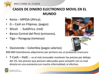 CASOS DE DINERO ELECTRONICO MOVIL EN EL
MUNDO
• Kenia – MPESA (Africa).
• G – Cash en Filipinas. (pagos)
• Wizzit - Sudáfrica. (red)
• Banco Central del Perú (emisores).
• Tigo – Paraguay (remesas)
• Davivienda – Colombia (pagos salarios)
800.000 Colombianos adquirieron por primera vez un producto financiero
• T-Cash – Haiti .- es el más innovador mantener los precios por debajo
del 1%. Son precios que parecen adecuados para competir con su rival
directo en una economía con mucha informalidad, el efectivo.
 