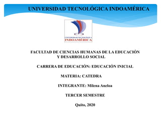 UNIVERSIDAD TECNOLÓGICA INDOAMÉRICA
FACULTAD DE CIENCIAS HUMANAS DE LA EDUCACIÓN
Y DESARROLLO SOCIAL
CARRERA DE EDUCACIÓN: EDUCACIÓN INICIAL
MATERIA: CATEDRA
INTEGRANTE: Milena Aneloa
TERCER SEMESTRE
Quito, 2020
 