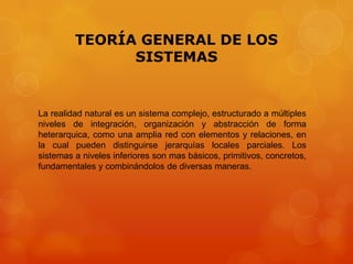 TEORÍA GENERAL DE LOS
SISTEMAS

La realidad natural es un sistema complejo, estructurado a múltiples
niveles de integración, organización y abstracción de forma
heterarquica, como una amplia red con elementos y relaciones, en
la cual pueden distinguirse jerarquías locales parciales. Los
sistemas a niveles inferiores son mas básicos, primitivos, concretos,
fundamentales y combinándolos de diversas maneras.

 