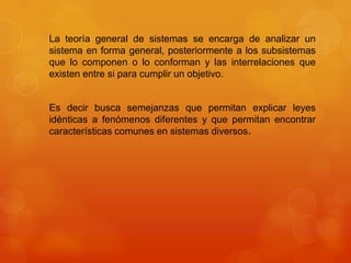 La teoría general de sistemas se encarga de analizar un
sistema en forma general, posteriormente a los subsistemas
que lo componen o lo conforman y las interrelaciones que
existen entre si para cumplir un objetivo.

Es decir busca semejanzas que permitan explicar leyes
idénticas a fenómenos diferentes y que permitan encontrar
características comunes en sistemas diversos.

 