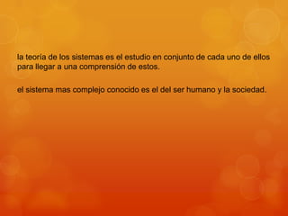 la teoría de los sistemas es el estudio en conjunto de cada uno de ellos
para llegar a una comprensión de estos.
el sistema mas complejo conocido es el del ser humano y la sociedad.

 