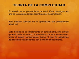 TEORIA DE LA COMPLEJIDAD
El método es el pensamiento racional. Este paradigma es
una de las características distintivas del filosofo Morín.

Este método consiste en el aprendizaje del pensamiento
relacional

Este método no es simplemente un pensamiento, sino actitud
general hacia el mundo, la naturaleza, la vida, en resumen,
hacia el propio conocimiento, hacia el tipo de relaciones
políticas que establecemos con el mismo conocimiento.

 