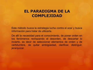 EL PARADIGMA DE LA
COMPLEJIDAD
Este método busca la estrategia lucha contra el azar y busca
información para tratar de utilizarla.
De allí la necesidad para el conocimiento, de poner orden en
los fenómenos rechazando el desorden, de descartar lo
incierto, es decir de seleccionar elementos de orden y de
certidumbre, de quitar ambigüedad, clarificar, distinguir,
jerarquizar.

 
