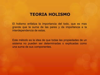 TEORIA HOLISMO
El holismo enfatiza la importancia del todo, que es mas
grande que la suma de las pares y da importancia a la
interdependencia de estas.

Este método es la idea de que todas las propiedades de un
sistema no pueden ser determinadas o explicadas como
una suma de sus componentes.

 