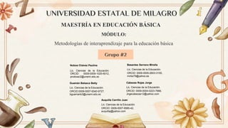 UNIVERSIDAD ESTATAL DE MILAGRO
Grupo #2
MÓDULO:
Metodologías de interaprendizaje para la educación básica
MAESTRÍA EN EDUCACIÓN BÁSICA
Noboa Chávez Paulina
Lic. Ciencias de la Educación.
ORCID: 0009-0009-1025-6012,
pnoboac2@unemi.edu.ec
Auquilla Carrillo Juan
Lic. Ciencias de la Educación.
ORCID: 0009-0007-9585-42,
auquillaj@yahoo.com
Basantes Serrano Mirella
Lic. Ciencias de la Educación.
ORCID: 0009-0005-2603-3155,
mirbs79@yahoo.es
Guamán Balseca Betty
Lic. Ciencias de la Educación.
ORCID:0009-0007-9340-9727,
bguamanb3@unemi.edu.ec
Cabezas Rojas Jorge
Lic. Ciencias de la Educación.
ORCID: 0009-0004-0223-7666,
Jirgecabezas12@yahoo.com
 