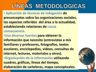 • Aplicación de técnicas de indagación de 
preconceptos sobre las organizaciones sociales, 
los aspectos referidos del área a la actualidad, 
estableciendo relaciones de causa 
consecuencia. 
•Uso diversas fuentes para obtener la 
información que necesito (entrevistas a mis 
familiares y profesores, fotografías, textos 
escolares, enciclopedias, videos, consultas de 
internet, lecturas, materiales y otros). 
•Organización de la información utilizando 
cuadros, gráficas, líneas del tiempo, 
elaboración de carteleras, mapa conceptuales. 
 