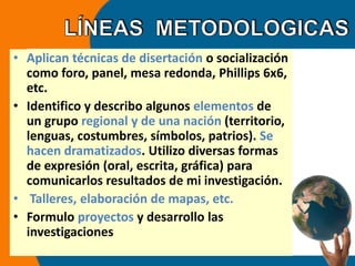 • Aplican técnicas de disertación o socialización 
como foro, panel, mesa redonda, Phillips 6x6, 
etc. 
• Identifico y describo algunos elementos de 
un grupo regional y de una nación (territorio, 
lenguas, costumbres, símbolos, patrios). Se 
hacen dramatizados. Utilizo diversas formas 
de expresión (oral, escrita, gráfica) para 
comunicarlos resultados de mi investigación. 
• Talleres, elaboración de mapas, etc. 
• Formulo proyectos y desarrollo las 
investigaciones 
 