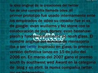 la idea original de la creaciones del twitter
fue de una compañía llamada odes ,el
primer prototipo fue usado internamente ente
los empleados de odeo su creador fue el ex
de google evan wuillams y biz stone con la
colaboración de jack dorsey, evan henshaw-
platih y fundamantalmente de noah glass. El
nomdre ariginal del servicio de mensajería
iba a ser twittr inspirado en glass, la primera
versión definitiva lanzo en 15 de julio del
2006 en. En marso del 2007 gano el premio
south by southwest wed Award en la categoría
de blog y en abril, la nueva compañía twtter,
 
